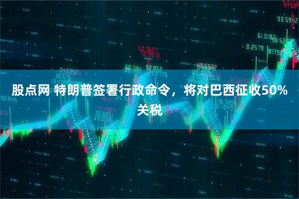 股点网 特朗普签署行政命令，将对巴西征收50%关税