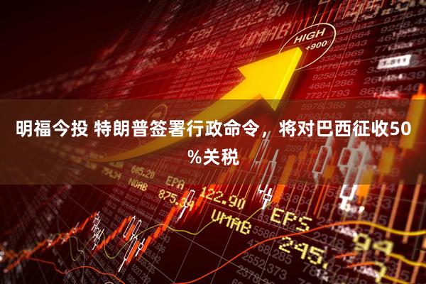 明福今投 特朗普签署行政命令，将对巴西征收50%关税