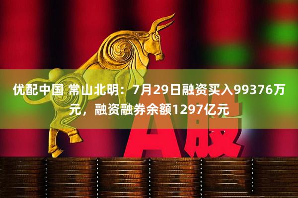 优配中国 常山北明：7月29日融资买入99376万元，融资融券余额1297亿元