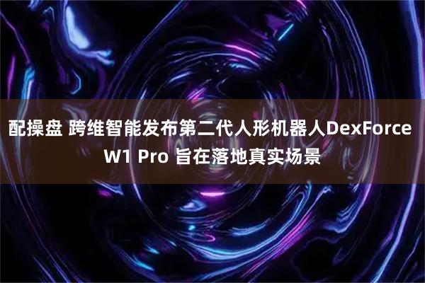 配操盘 跨维智能发布第二代人形机器人DexForce W1 Pro 旨在落地真实场景