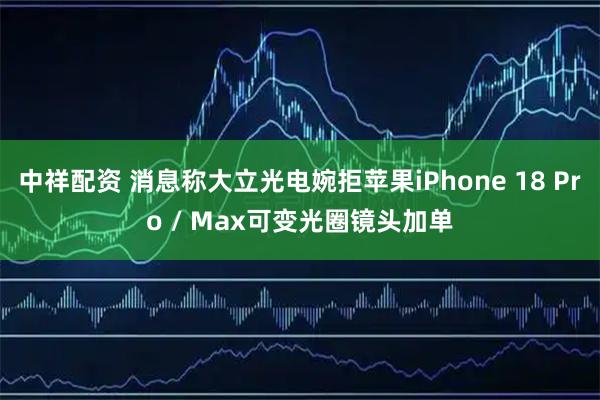 中祥配资 消息称大立光电婉拒苹果iPhone 18 Pro / Max可变光圈镜头加单